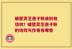 破壁灵芝孢子粉成份和功效？破壁灵芝孢子粉的功效与作用有哪些