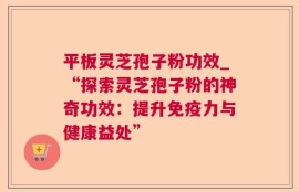 平板灵芝孢子粉功效_“探索灵芝孢子粉的神奇功效：提升免疫力与健康益处”