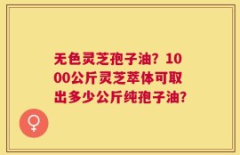无色灵芝孢子油？1000公斤灵芝萃体可取出多少公斤纯孢子油？