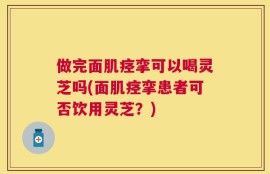 做完面肌痉挛可以喝灵芝吗(面肌痉挛患者可否饮用灵芝？)