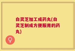 白灵芝加工成药丸(白灵芝制成方便服用的药丸)