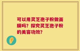 可以用灵芝孢子粉做面膜吗？探究灵芝孢子粉的美容功效？