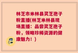 林芝市米林县灵芝孢子粉直播(林芝米林县现场直播：品尝灵芝孢子粉，领略珍稀资源的健康魅力！)