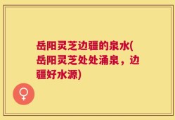 岳阳灵芝边疆的泉水(岳阳灵芝处处涌泉，边疆好水源)