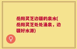 岳阳灵芝边疆的泉水(岳阳灵芝处处涌泉，边疆好水源)