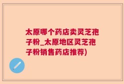 太原哪个药店卖灵芝孢子粉_太原地区灵芝孢子粉销售药店推荐)