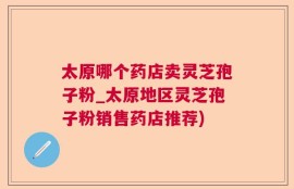 太原哪个药店卖灵芝孢子粉_太原地区灵芝孢子粉销售药店推荐)