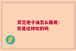 灵芝孢子油怎么服用：你是这样吃的吗