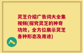 灵芝介绍广告词大全集视频(探究灵芝的神奇功效，全方位展示灵芝各种形态及用途)