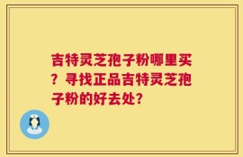 吉特灵芝孢子粉哪里买？寻找正品吉特灵芝孢子粉的好去处？