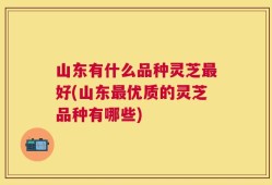 山东有什么品种灵芝最好(山东最优质的灵芝品种有哪些)