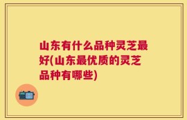 山东有什么品种灵芝最好(山东最优质的灵芝品种有哪些)