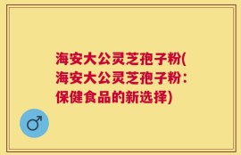 海安大公灵芝孢子粉(海安大公灵芝孢子粉：保健食品的新选择)