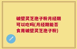 破壁灵芝孢子粉月经期可以吃吗(月经期能否食用破壁灵芝孢子粉)