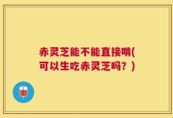 赤灵芝能不能直接啃(可以生吃赤灵芝吗？)