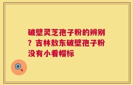 破壁灵芝孢子粉的辨别？吉林敖东破壁孢子粉没有小看帽标