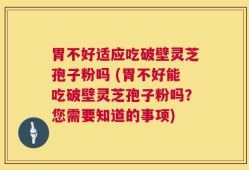 胃不好适应吃破壁灵芝孢子粉吗 (胃不好能吃破壁灵芝孢子粉吗？您需要知道的事项)