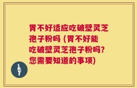 胃不好适应吃破壁灵芝孢子粉吗 (胃不好能吃破壁灵芝孢子粉吗？您需要知道的事项)