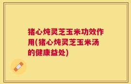 猪心炖灵芝玉米功效作用(猪心炖灵芝玉米汤的健康益处)