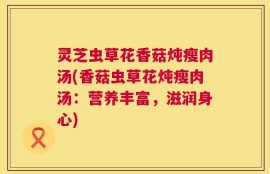 灵芝虫草花香菇炖瘦肉汤(香菇虫草花炖瘦肉汤：营养丰富，滋润身心)