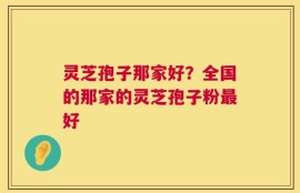 灵芝孢子那家好？全国的那家的灵芝孢子粉最好