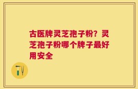 古医牌灵芝孢子粉？灵芝孢子粉哪个牌子最好用安全