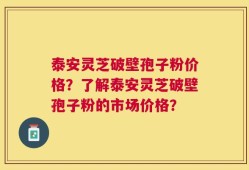 泰安灵芝破壁孢子粉价格？了解泰安灵芝破壁孢子粉的市场价格？