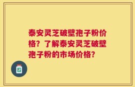 泰安灵芝破壁孢子粉价格？了解泰安灵芝破壁孢子粉的市场价格？