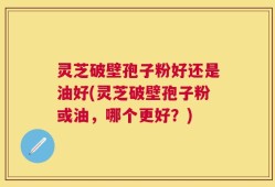 灵芝破壁孢子粉好还是油好(灵芝破壁孢子粉或油，哪个更好？)