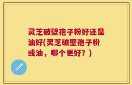 灵芝破壁孢子粉好还是油好(灵芝破壁孢子粉或油，哪个更好？)