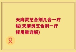 天麻灵芝合剂几合一疗程(天麻灵芝合剂一疗程用量详解)