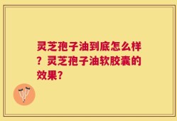 灵芝孢子油到底怎么样？灵芝孢子油软胶囊的效果？