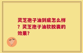 灵芝孢子油到底怎么样？灵芝孢子油软胶囊的效果？