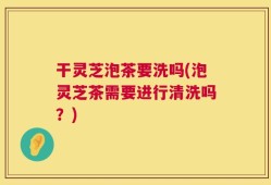 干灵芝泡茶要洗吗(泡灵芝茶需要进行清洗吗？)