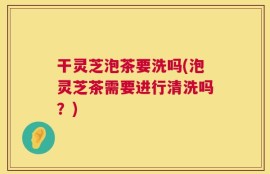 干灵芝泡茶要洗吗(泡灵芝茶需要进行清洗吗？)