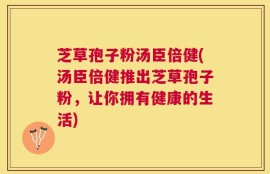 芝草孢子粉汤臣倍健(汤臣倍健推出芝草孢子粉，让你拥有健康的生活)