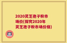 2020灵芝孢子粉市场价(探究2020年灵芝孢子粉市场价格)