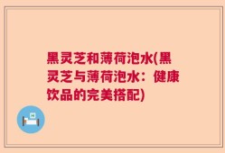 黑灵芝和薄荷泡水(黑灵芝与薄荷泡水：健康饮品的完美搭配)