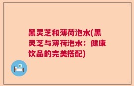 黑灵芝和薄荷泡水(黑灵芝与薄荷泡水：健康饮品的完美搭配)