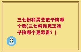 三七粉和灵芝孢子粉哪个贵(三七粉和灵芝孢子粉哪个更昂贵？)