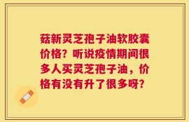 菇新灵芝孢子油软胶囊价格？听说疫情期间很多人买灵芝孢子油，价格有没有升了很多呀？