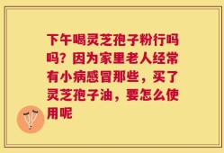 下午喝灵芝孢子粉行吗吗？因为家里老人经常有小病感冒那些，买了灵芝孢子油，要怎么使用呢