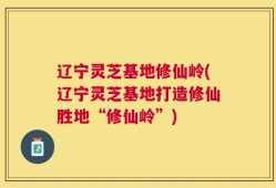 辽宁灵芝基地修仙岭(辽宁灵芝基地打造修仙胜地“修仙岭”)