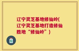 辽宁灵芝基地修仙岭(辽宁灵芝基地打造修仙胜地“修仙岭”)