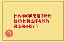 什么样的灵芝孢子粉比较好(如何选择有效的灵芝孢子粉？)