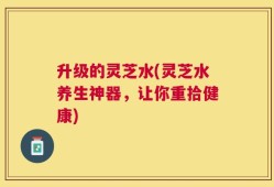 升级的灵芝水(灵芝水养生神器，让你重拾健康)