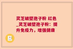 灵芝破壁孢子粉 红色_灵芝破壁孢子粉：提升免疫力，增强健康
