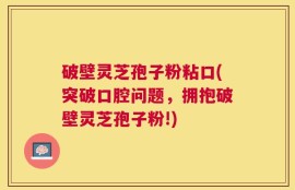 破壁灵芝孢子粉粘口(突破口腔问题，拥抱破壁灵芝孢子粉!)