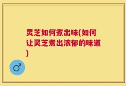 灵芝如何煮出味(如何让灵芝煮出浓郁的味道)