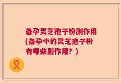 备孕灵芝孢子粉副作用(备孕中的灵芝孢子粉有哪些副作用？)